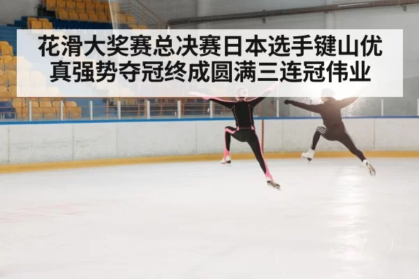 花滑大奖赛总决赛日本选手键山优真强势夺冠终成圆满三连冠伟业