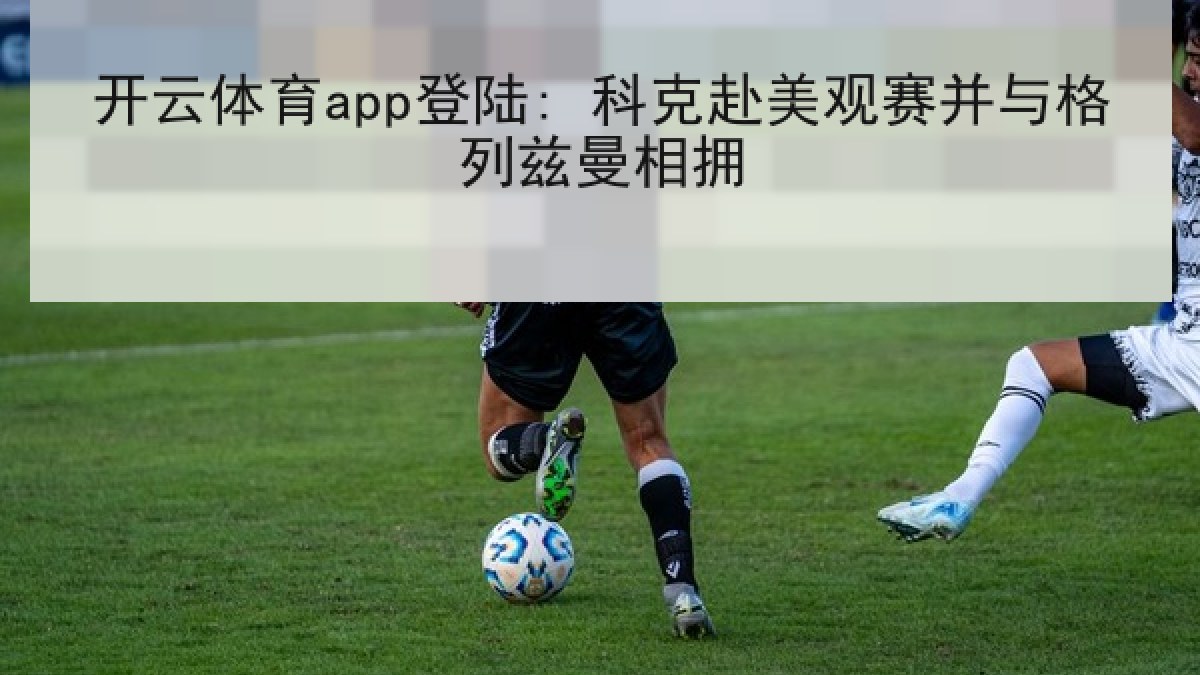开云体育app登陆: 科克赴美观赛并与格列兹曼相拥